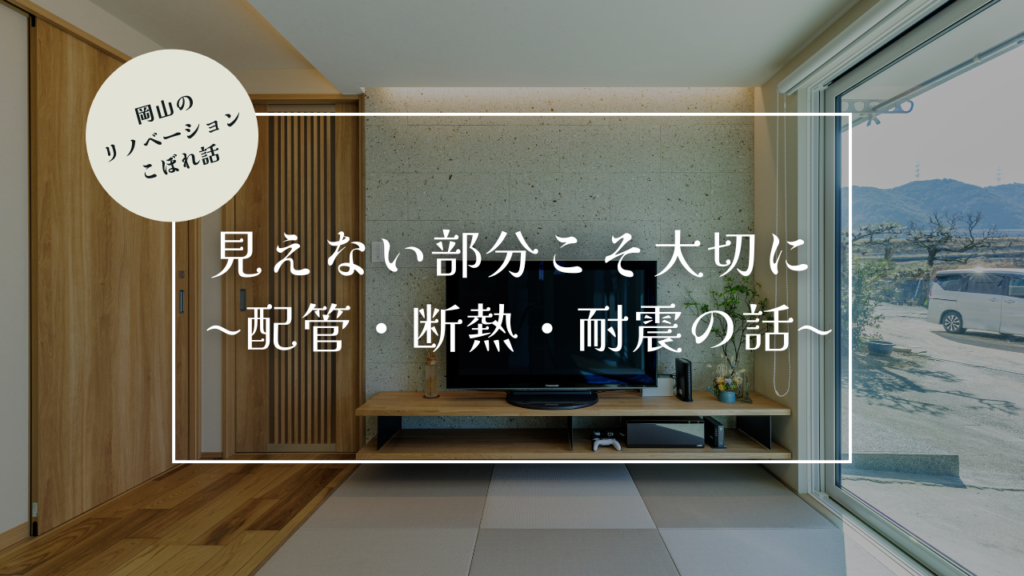 岡山のリノベーションこぼれ話【見えない部分こそ大切に 〜配管・断熱・耐震の話〜】